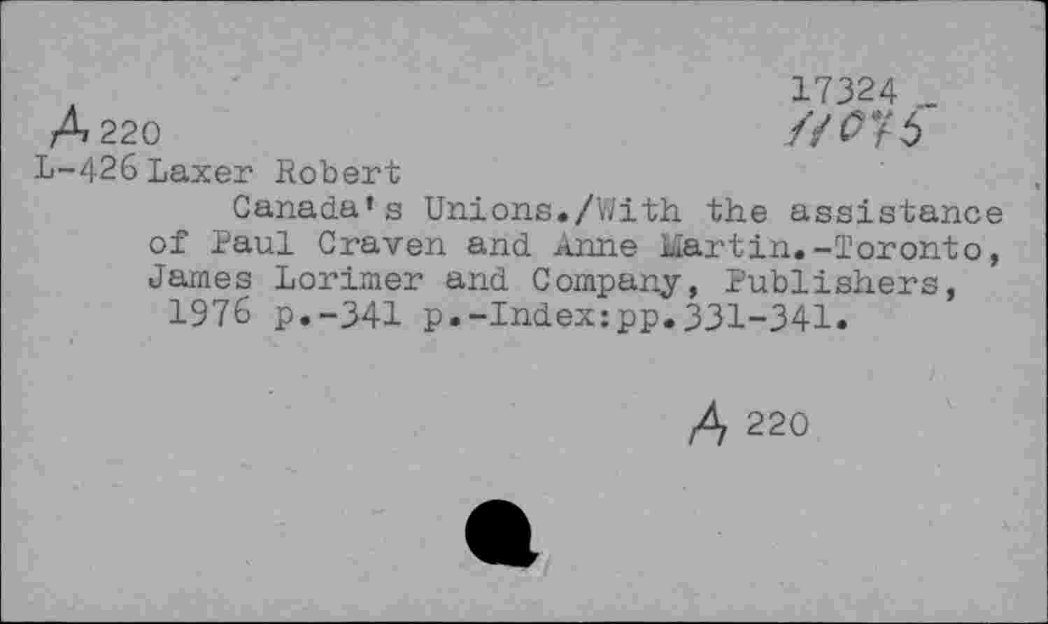 ﻿17324 _
A 220	//^76
L-426Laxer Robert
Canada’s Unions./With the assistance of Paul Craven and Anne martin.-Toronto, James Lorimer and Company, Publishers, 1976 p.-341 p.-Index:pp.331-341.
A 220